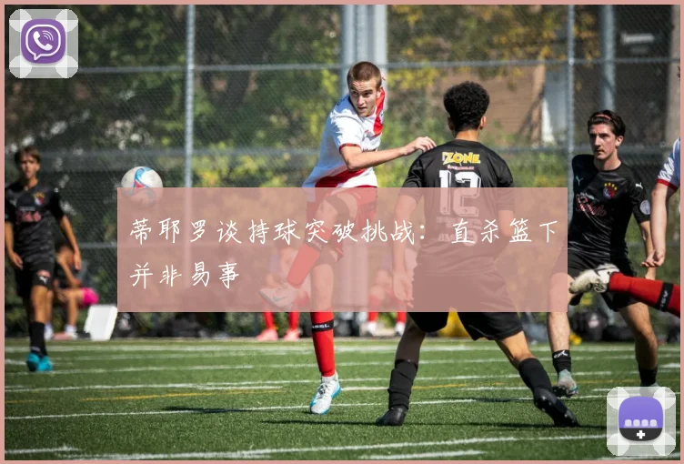 蒂耶罗谈持球突破挑战：直杀篮下并非易事