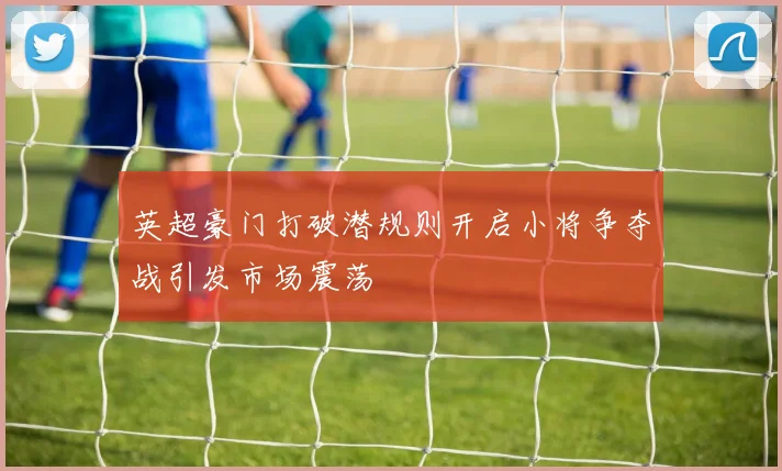 英超豪门打破潜规则开启小将争夺战引发市场震荡