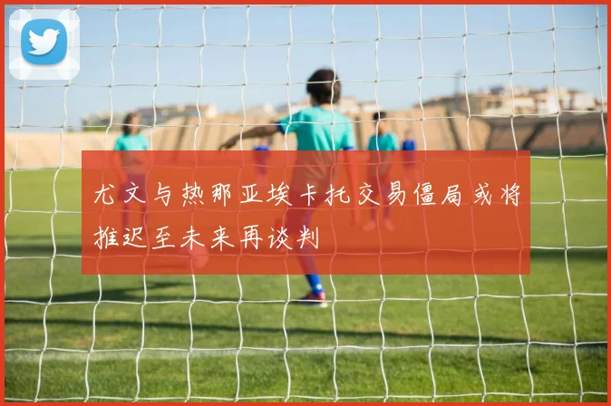 尤文与热那亚埃卡托交易僵局或将推迟至未来再谈判