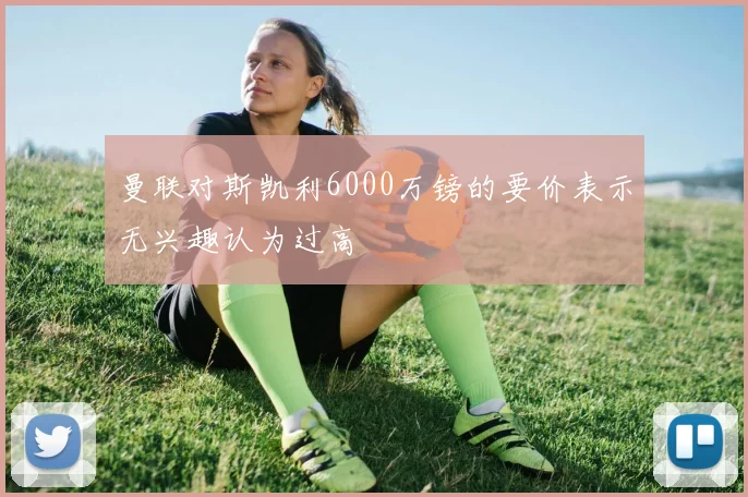 曼联对斯凯利6000万镑的要价表示无兴趣认为过高