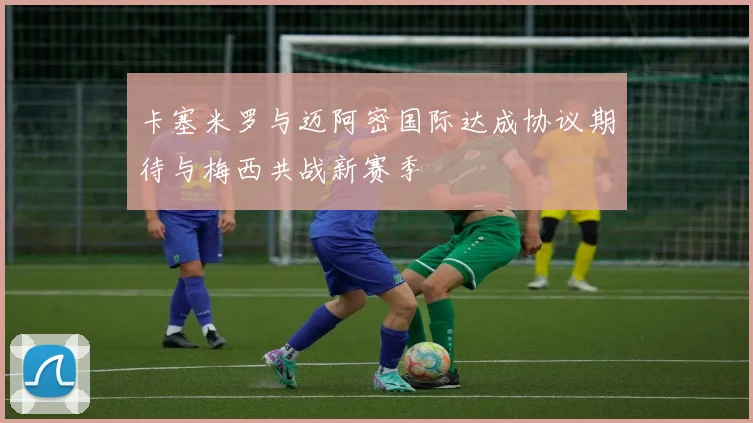 卡塞米罗与迈阿密国际达成协议期待与梅西共战新赛季