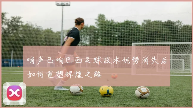 哨声已响巴西足球技术优势消失后如何重塑辉煌之路