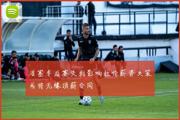 活塞季后赛失利影响杜伦薪资决策或将无缘顶薪合同