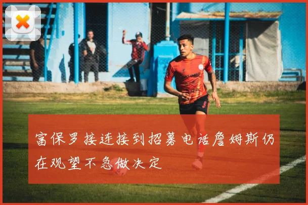 富保罗接连接到招募电话詹姆斯仍在观望不急做决定