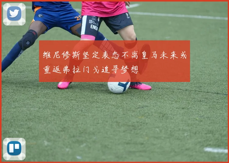 维尼修斯坚定表态不离皇马未来或重返弗拉门戈追寻梦想