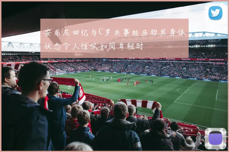 安东尼回忆与C罗共事经历称其身体状态令人惊叹如同年轻时