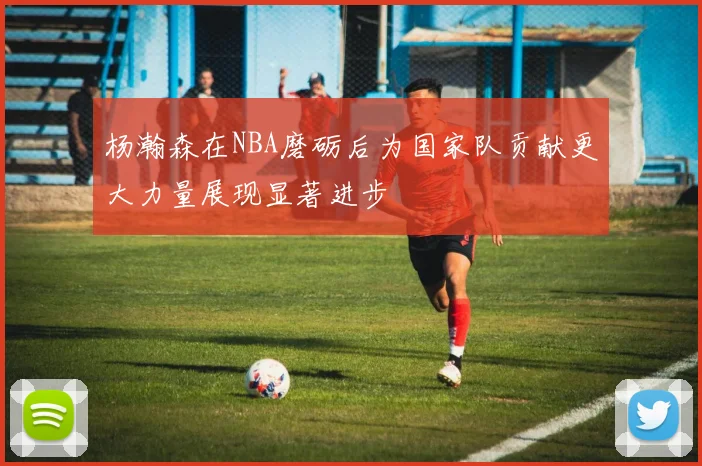 杨瀚森在NBA磨砺后为国家队贡献更大力量展现显著进步