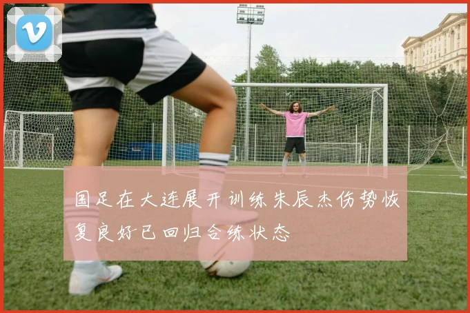 国足在大连展开训练朱辰杰伤势恢复良好已回归合练状态