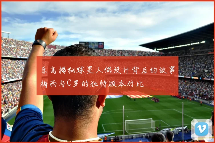 乐高揭秘球星人偶设计背后的故事梅西与C罗的独特版本对比