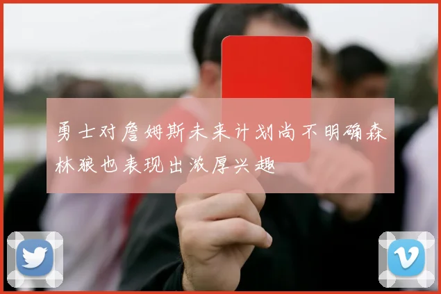 勇士对詹姆斯未来计划尚不明确森林狼也表现出浓厚兴趣