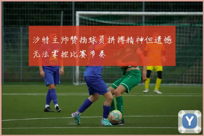 沙特主帅赞扬球员拼搏精神但遗憾无法掌控比赛节奏