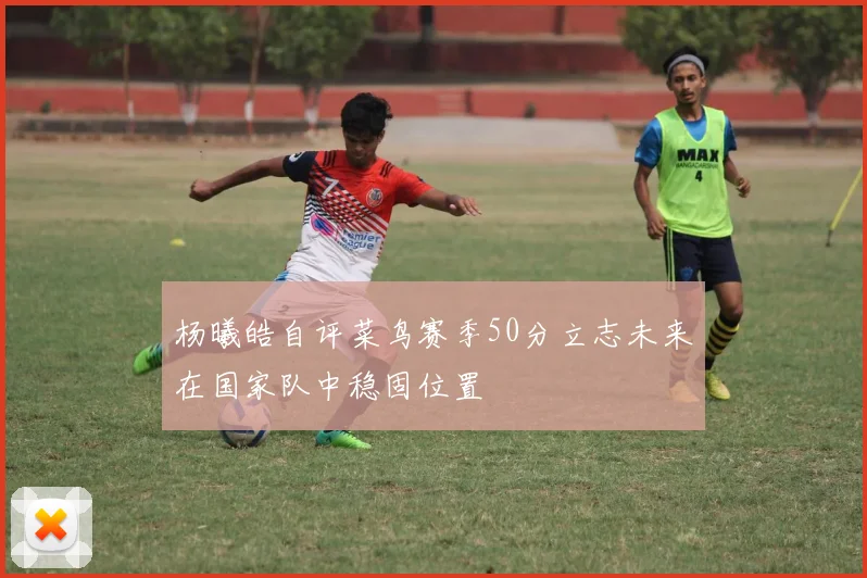 杨曦皓自评菜鸟赛季50分立志未来在国家队中稳固位置