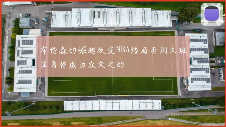 布伦森的崛起改变NBA格局否则文班亚马将成为众矢之的