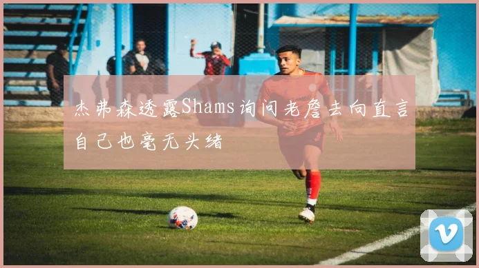 杰弗森透露Shams询问老詹去向直言自己也毫无头绪