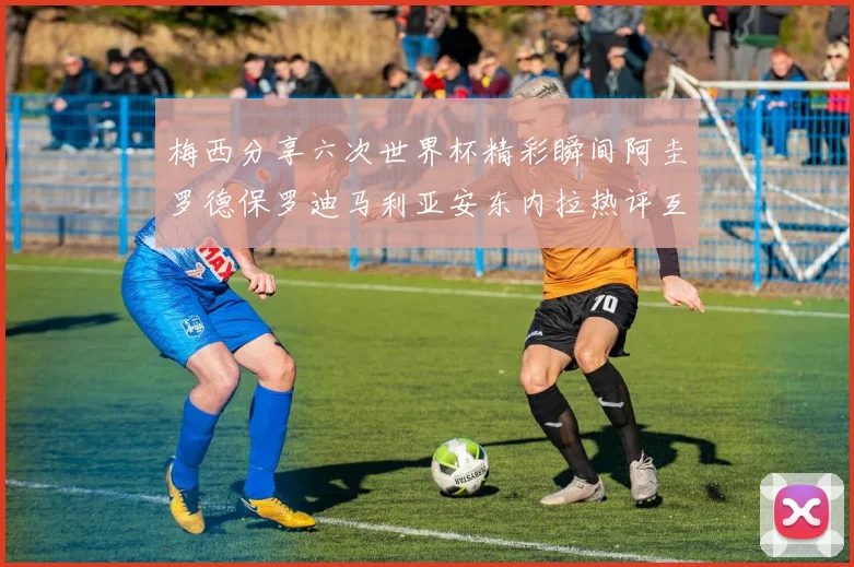梅西分享六次世界杯精彩瞬间阿圭罗德保罗迪马利亚安东内拉热评互动