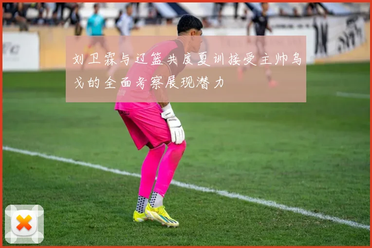 刘卫霖与辽篮共度夏训接受主帅乌戈的全面考察展现潜力
