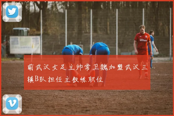 前武汉女足主帅常卫魏加盟武汉三镇B队担任主教练职位