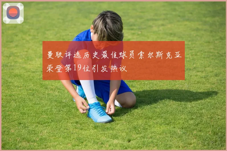 曼联评选历史最佳球员索尔斯克亚荣登第19位引发热议