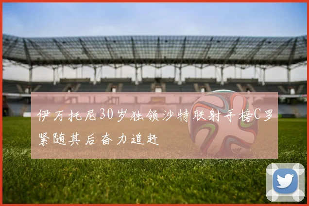 伊万托尼30岁独领沙特联射手榜C罗紧随其后奋力追赶