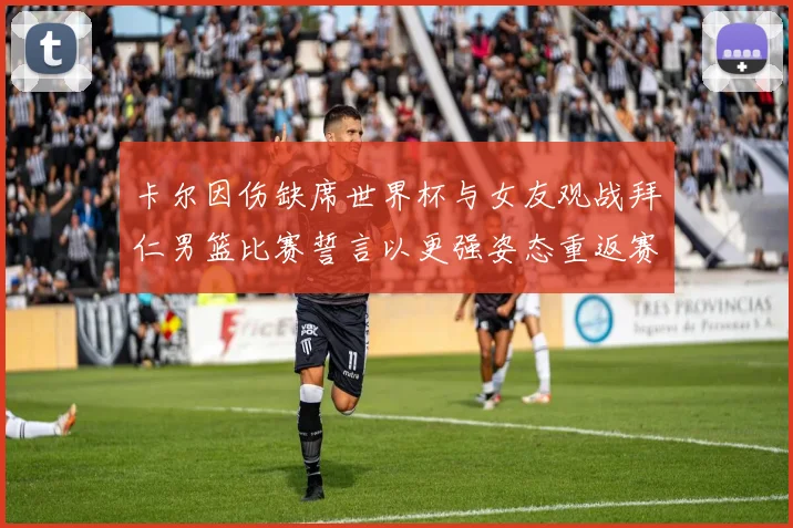 卡尔因伤缺席世界杯与女友观战拜仁男篮比赛誓言以更强姿态重返赛场