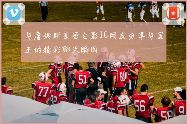 与詹姆斯亲密合影IG网友分享与国王的精彩聊天瞬间