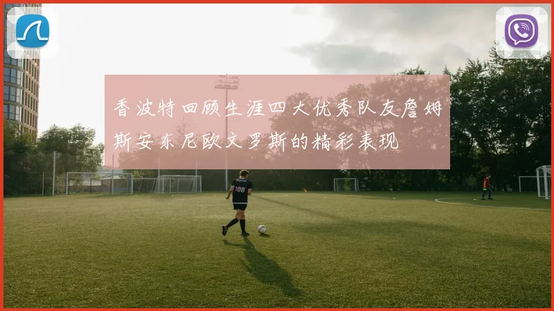 香波特回顾生涯四大优秀队友詹姆斯安东尼欧文罗斯的精彩表现