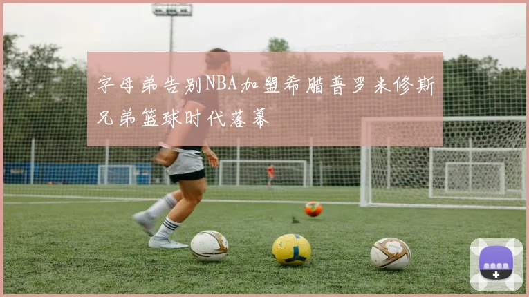 字母弟告别NBA加盟希腊普罗米修斯兄弟篮球时代落幕