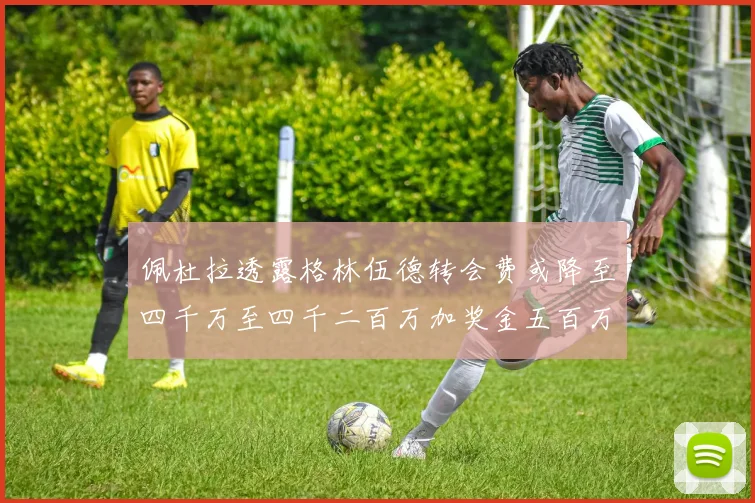佩杜拉透露格林伍德转会费或降至四千万至四千二百万加奖金五百万至六百万