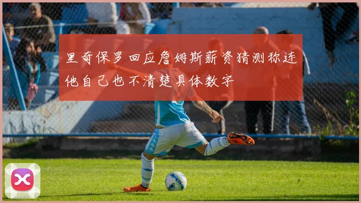 里奇保罗回应詹姆斯薪资猜测称连他自己也不清楚具体数字
