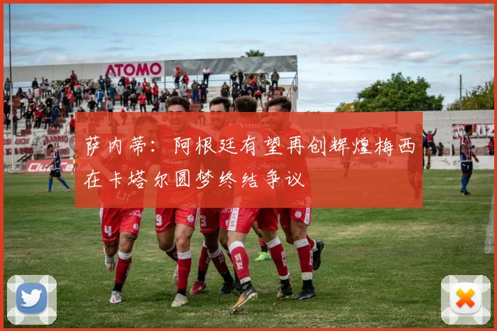 萨内蒂：阿根廷有望再创辉煌梅西在卡塔尔圆梦终结争议